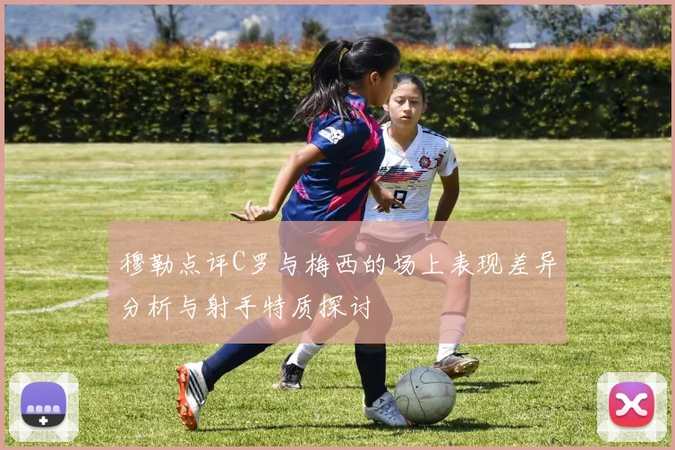 穆勒点评C罗与梅西的场上表现差异分析与射手特质探讨
