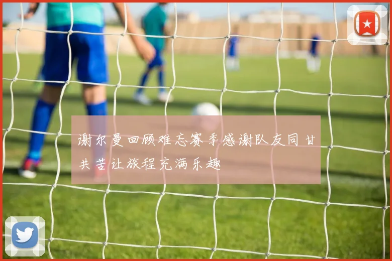 谢尔曼回顾难忘赛季感谢队友同甘共苦让旅程充满乐趣