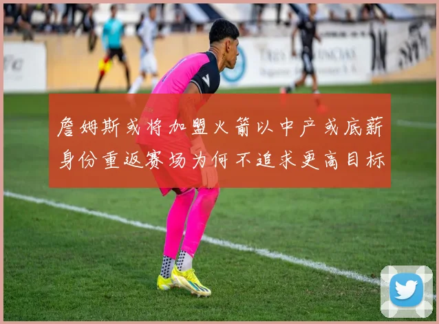 詹姆斯或将加盟火箭以中产或底薪身份重返赛场为何不追求更高目标